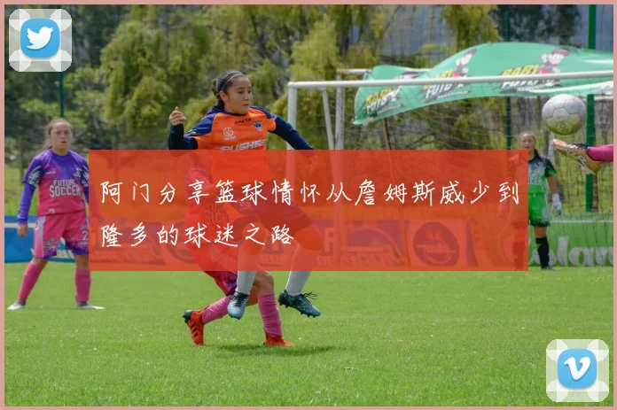 阿门分享篮球情怀从詹姆斯威少到隆多的球迷之路