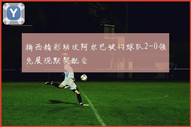 梅西精彩助攻阿尔巴破门球队2-0领先展现默契配合
