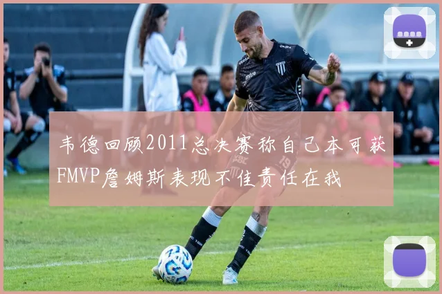 韦德回顾2011总决赛称自己本可获FMVP詹姆斯表现不佳责任在我