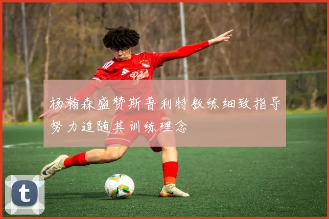 杨瀚森盛赞斯普利特教练细致指导努力追随其训练理念
