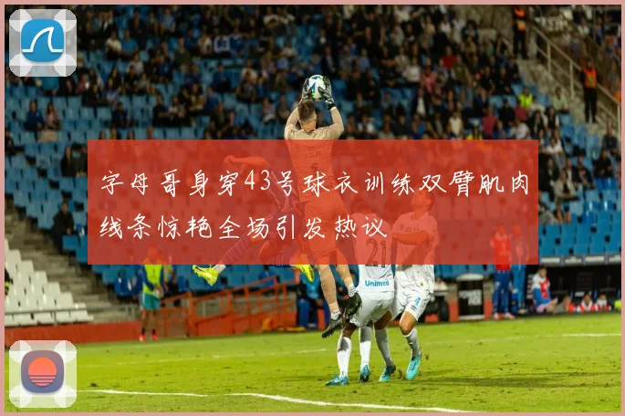 字母哥身穿43号球衣训练双臂肌肉线条惊艳全场引发热议