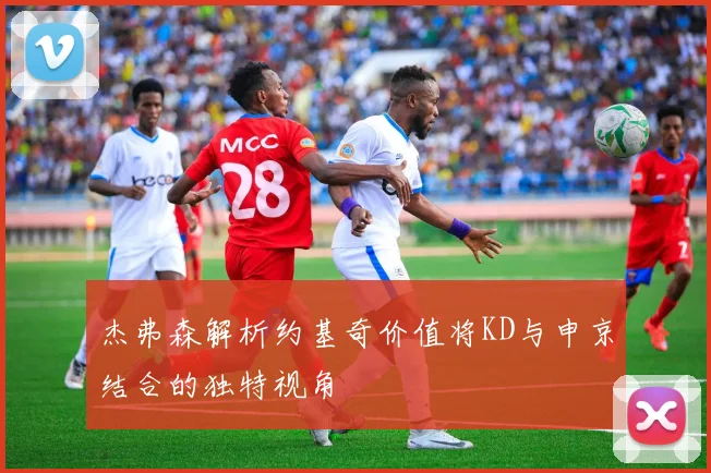 杰弗森解析约基奇价值将KD与申京结合的独特视角