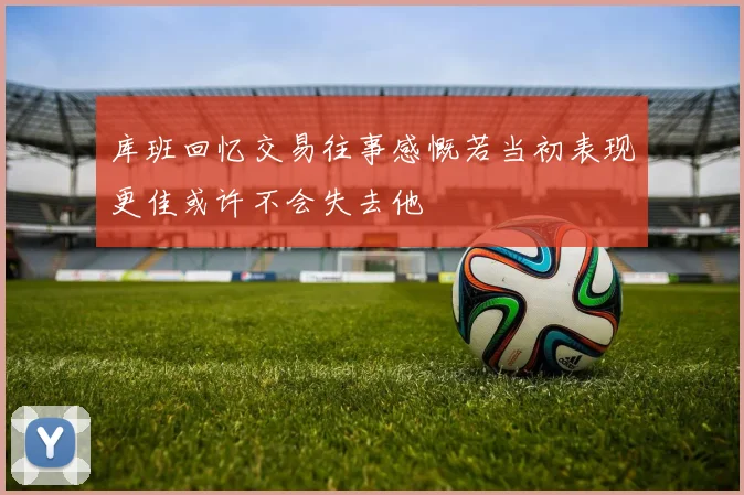 库班回忆交易往事感慨若当初表现更佳或许不会失去他