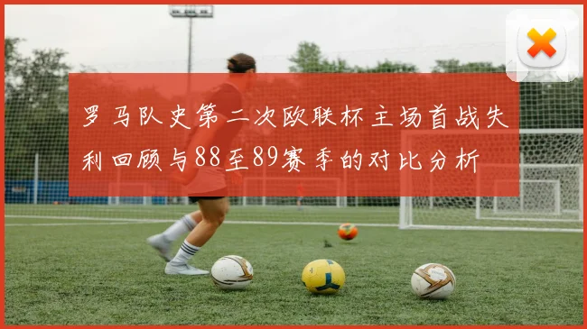 罗马队史第二次欧联杯主场首战失利回顾与88至89赛季的对比分析