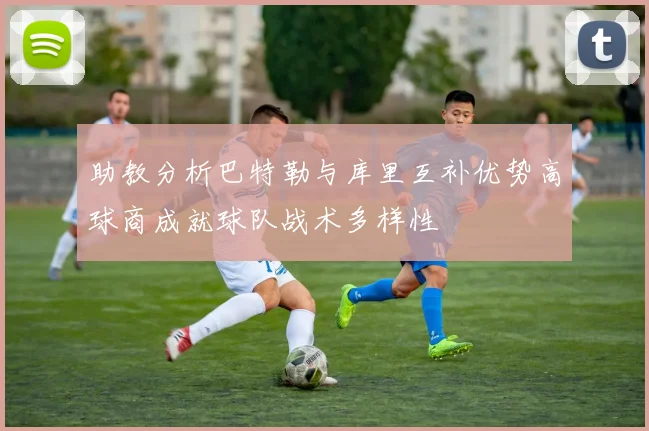 助教分析巴特勒与库里互补优势高球商成就球队战术多样性