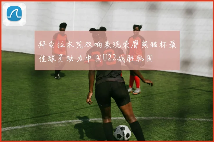 拜合拉木凭双响表现荣膺熊猫杯最佳球员助力中国U22战胜韩国
