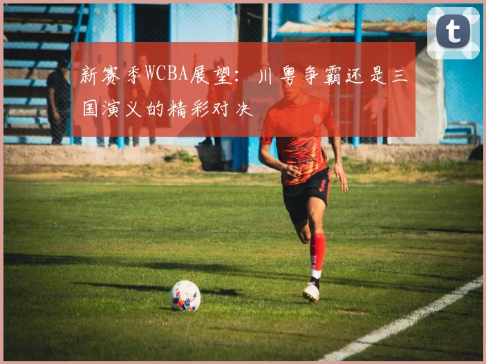 新赛季WCBA展望：川粤争霸还是三国演义的精彩对决