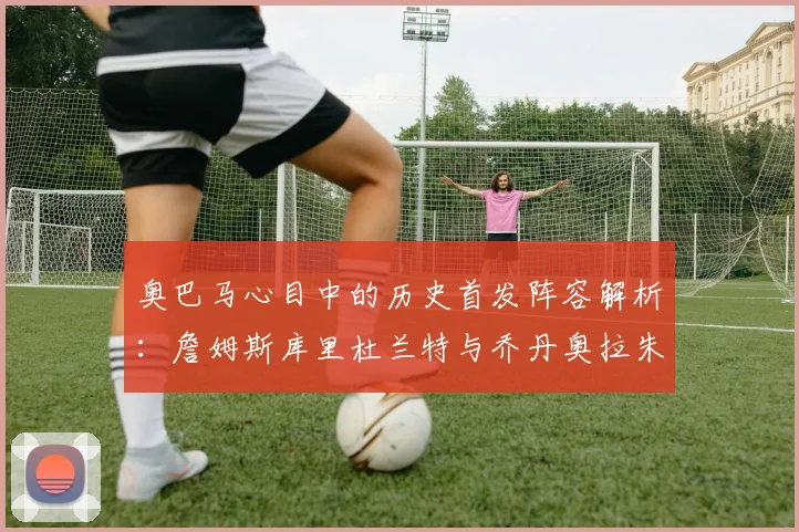 奥巴马心目中的历史首发阵容解析：詹姆斯库里杜兰特与乔丹奥拉朱旺的传奇组合