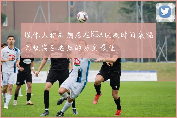 媒体人称布朗尼在NBA垃圾时间表现无敌实至名归的历史最佳