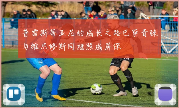 普雷斯蒂亚尼的成长之路巴萨青睐与维尼修斯同框照成屏保