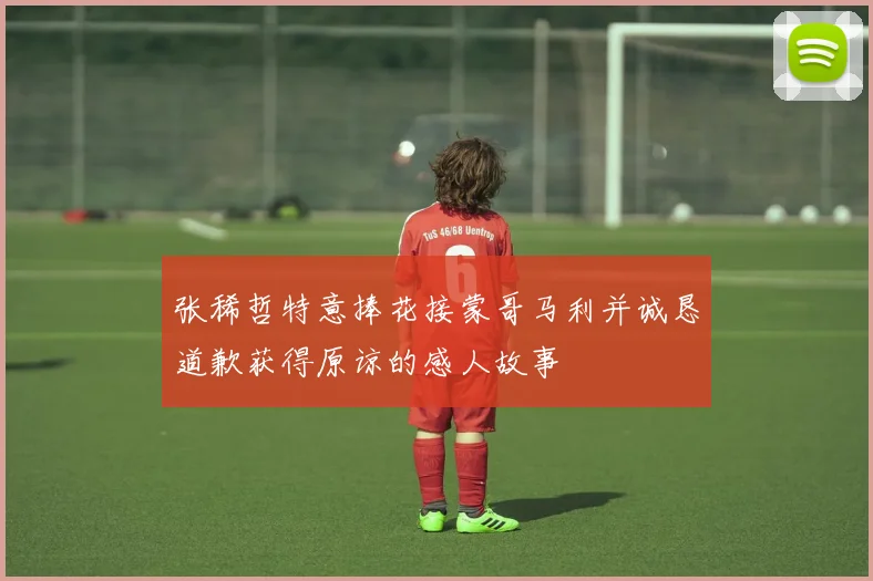张稀哲特意捧花接蒙哥马利并诚恳道歉获得原谅的感人故事