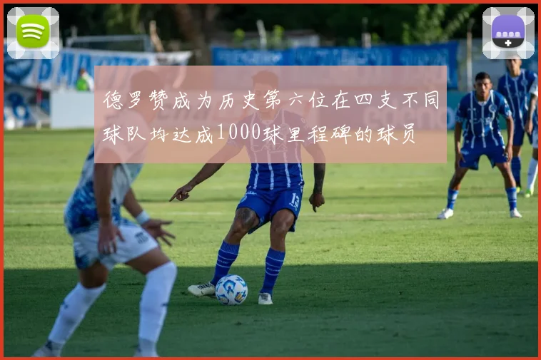 德罗赞成为历史第六位在四支不同球队均达成1000球里程碑的球员
