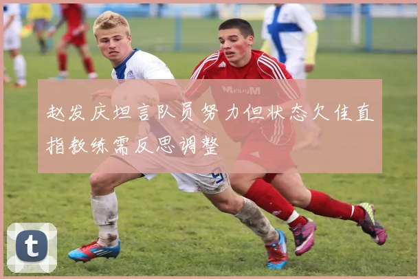赵发庆坦言队员努力但状态欠佳直指教练需反思调整