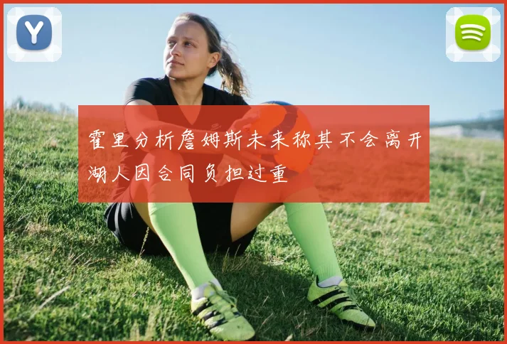 霍里分析詹姆斯未来称其不会离开湖人因合同负担过重