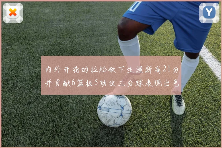 内外开花的拉松砍下生涯新高21分并贡献6篮板5助攻三分球表现出色