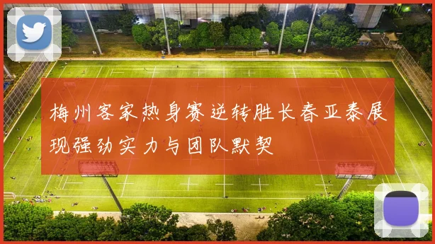 梅州客家热身赛逆转胜长春亚泰展现强劲实力与团队默契
