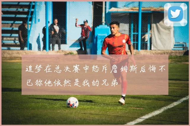 追梦在总决赛中怒斥詹姆斯后悔不已称他依然是我的兄弟