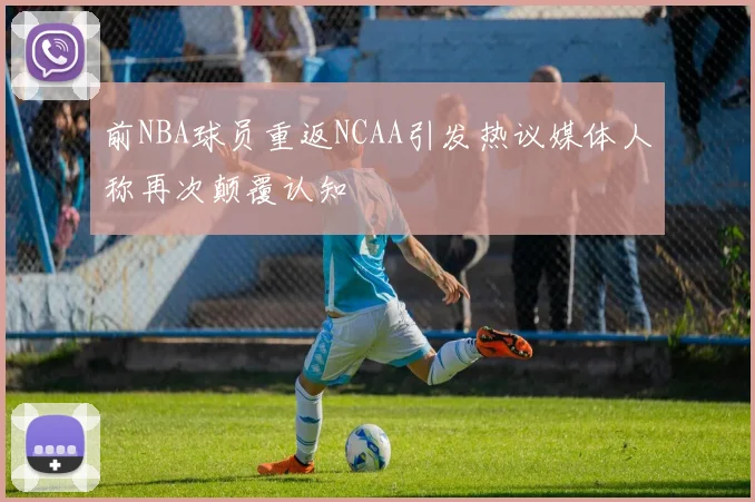 前NBA球员重返NCAA引发热议媒体人称再次颠覆认知