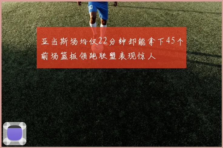 亚当斯场均仅22分钟却能拿下45个前场篮板领跑联盟表现惊人