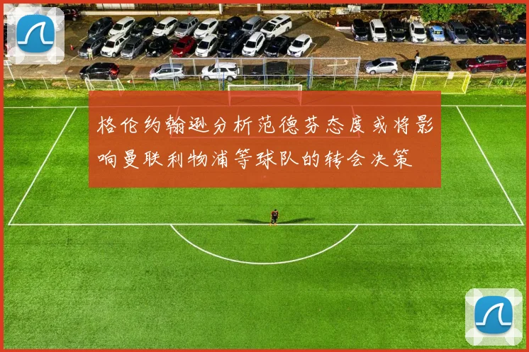 格伦约翰逊分析范德芬态度或将影响曼联利物浦等球队的转会决策