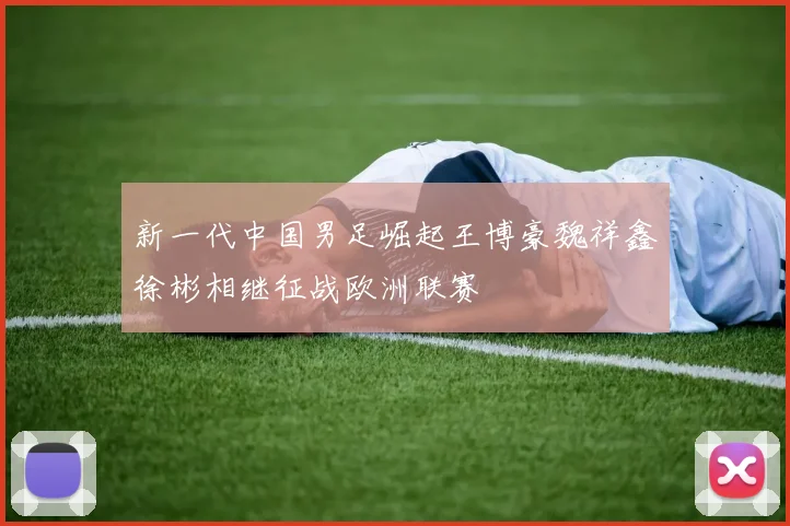 新一代中国男足崛起王博豪魏祥鑫徐彬相继征战欧洲联赛
