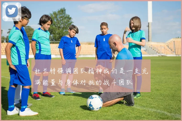 杜兰特强调团队精神我们是一支充满能量与身体对抗的战斗团队