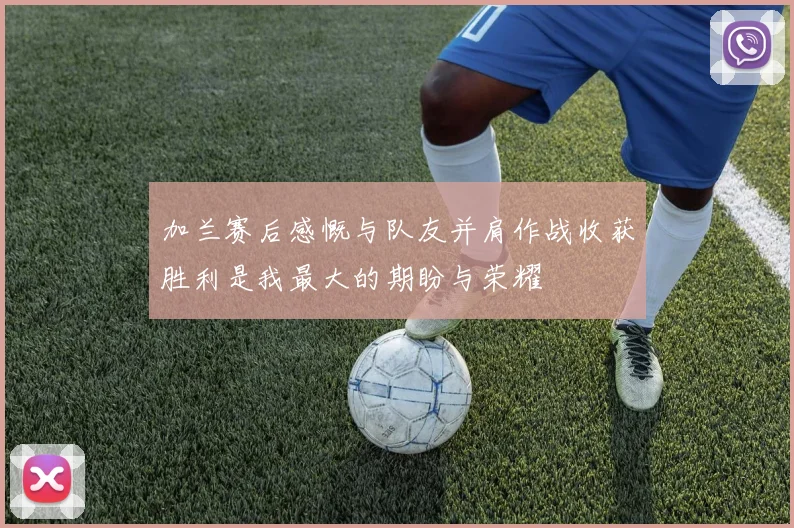 加兰赛后感慨与队友并肩作战收获胜利是我最大的期盼与荣耀