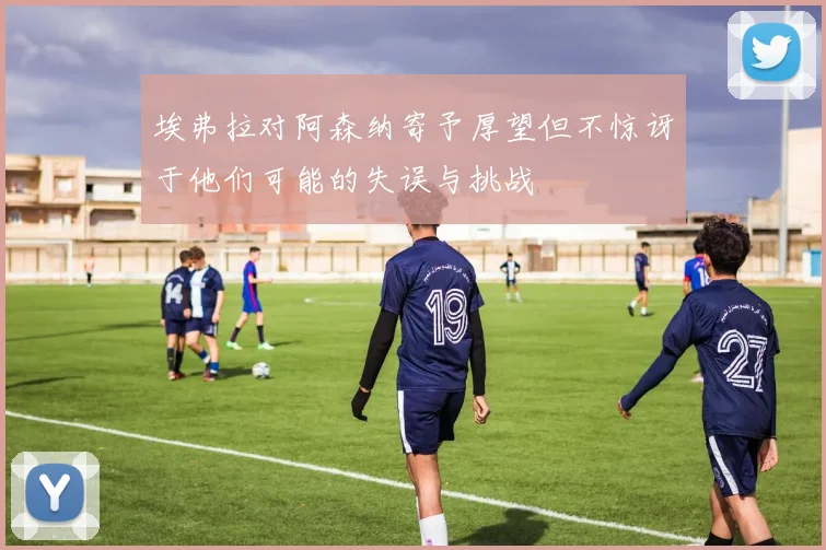 埃弗拉对阿森纳寄予厚望但不惊讶于他们可能的失误与挑战