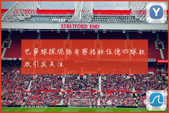 巴萨球探现场考察格林伍德四球狂欢引发关注