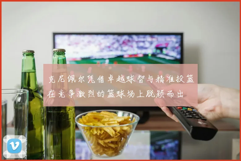 克尼佩尔凭借卓越球智与精准投篮在竞争激烈的篮球场上脱颖而出