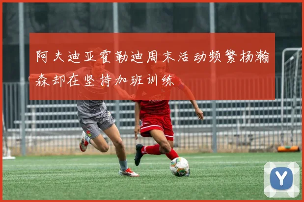 阿夫迪亚霍勒迪周末活动频繁杨瀚森却在坚持加班训练
