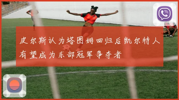 皮尔斯认为塔图姆回归后凯尔特人有望成为东部冠军争夺者
