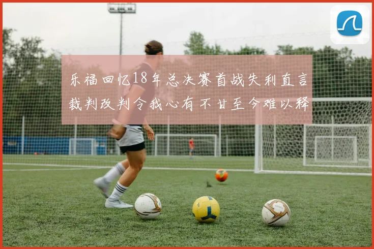 乐福回忆18年总决赛首战失利直言裁判改判令我心有不甘至今难以释怀