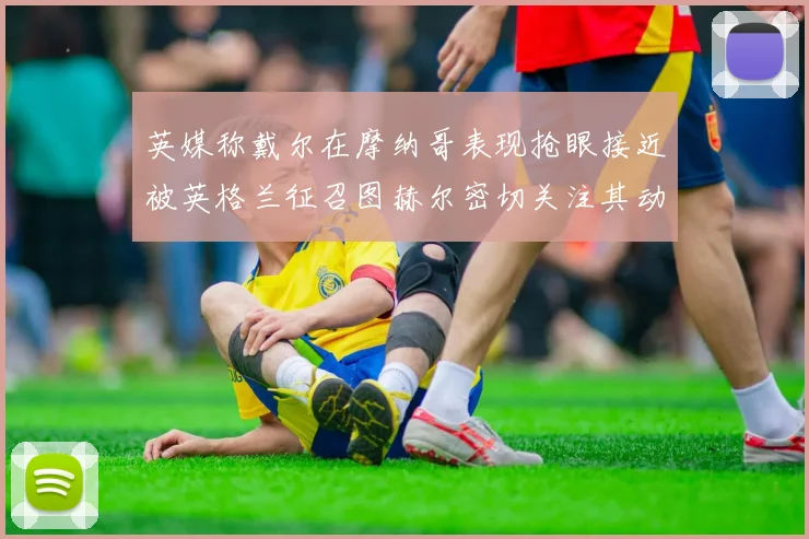 英媒称戴尔在摩纳哥表现抢眼接近被英格兰征召图赫尔密切关注其动态