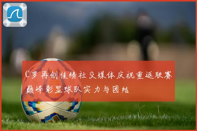C罗再创佳绩社交媒体庆祝重返联赛巅峰彰显球队实力与团结