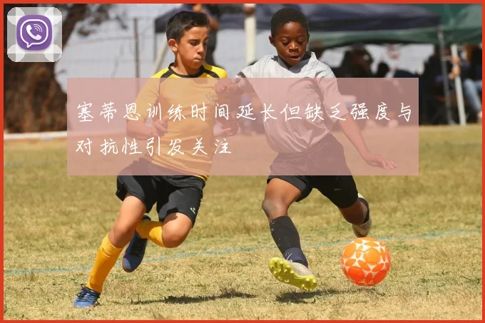 塞蒂恩训练时间延长但缺乏强度与对抗性引发关注
