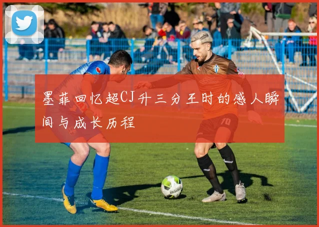 墨菲回忆超CJ升三分王时的感人瞬间与成长历程