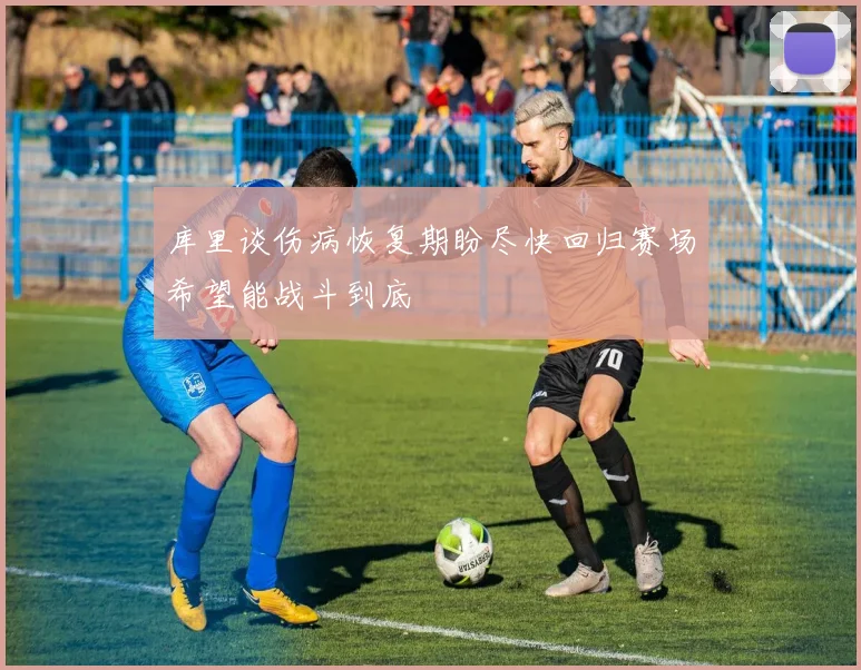 库里谈伤病恢复期盼尽快回归赛场希望能战斗到底
