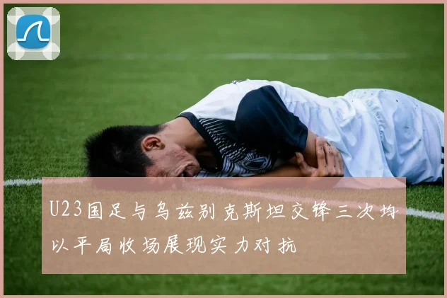 U23国足与乌兹别克斯坦交锋三次均以平局收场展现实力对抗
