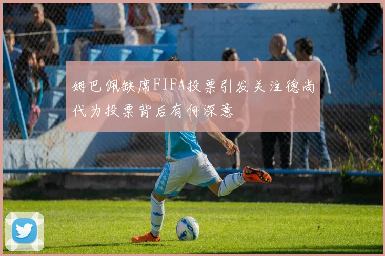 姆巴佩缺席FIFA投票引发关注德尚代为投票背后有何深意