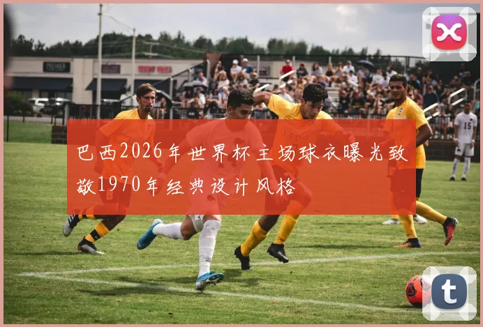巴西2026年世界杯主场球衣曝光致敬1970年经典设计风格