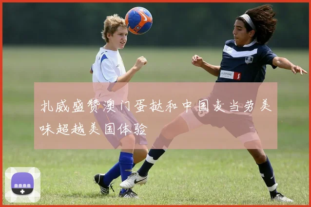 扎威盛赞澳门蛋挞和中国麦当劳美味超越美国体验