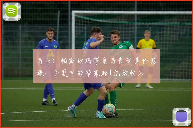 马卡：帕斯切玛等皇马青训身价暴涨，今夏可能带来超1亿欧收入