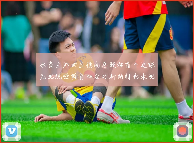冰岛主帅回应德尚质疑称首个进球无犯规强调首回合对科纳特也未犯规
