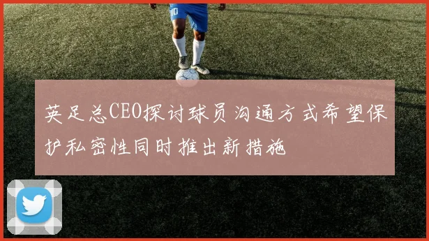 英足总CEO探讨球员沟通方式希望保护私密性同时推出新措施