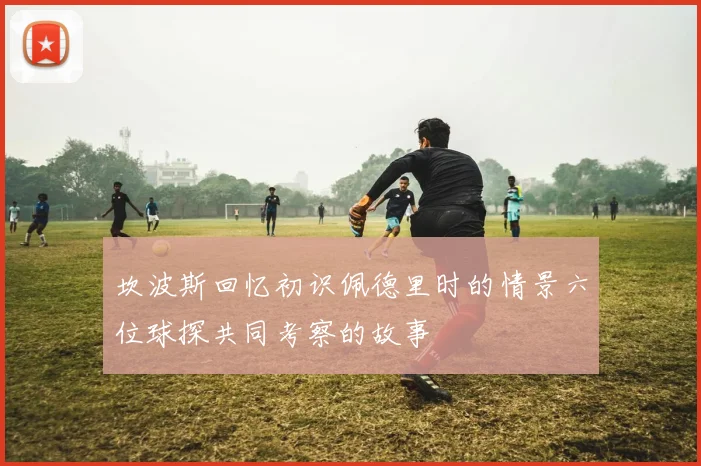 坎波斯回忆初识佩德里时的情景六位球探共同考察的故事