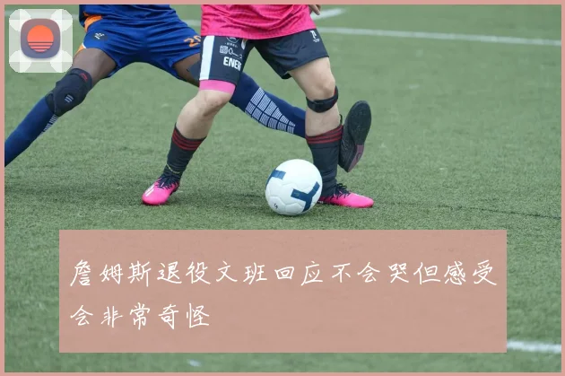 詹姆斯退役文班回应不会哭但感受会非常奇怪